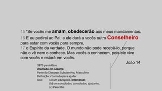 15 “Se vocês me amam, obedecerão aos meus mandamentos.
16 E eu pedirei ao Pai, e ele dará a vocês outro Conselheiro
para estar com vocês para sempre,
17 o Espírito da verdade. O mundo não pode recebê-lo, porque
não o vê nem o conhece. Mas vocês o conhecem, pois ele vive
com vocês e estará em vocês.
João 14
3875 paraklétos
chamado em socorro
Parte do Discurso: Substantivo, Masculino
Definição: chamado para ajudar
Uso: (a) um advogado, intercessor,
(b) um consolador, consolador, ajudante,
(c) Paráclito.
 