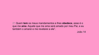21 Quem tem os meus mandamentos e lhes obedece, esse é o
que me ama. Aquele que me ama será amado por meu Pai, e eu
também o amarei e me revelarei a ele”.
João 14
 