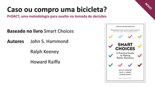 Caso ou compro uma bicicleta?
PrOACT, uma metodologia para auxílio na tomada de decisões
Baseado no livro Smart Choices
Autores John S. Hammond
Ralph Keeney
Howard Raiffa
 