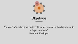 Objetivos
“Se você não sabe para onde está indo, todas as estradas o levarão
a lugar nenhum”
Henry A. Kissinger
 