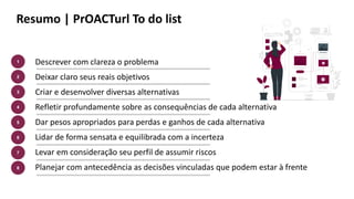 Resumo | PrOACTurl To do list
Descrever com clareza o problema
Deixar claro seus reais objetivos
Criar e desenvolver diversas alternativas
Refletir profundamente sobre as consequências de cada alternativa
Dar pesos apropriados para perdas e ganhos de cada alternativa
Lidar de forma sensata e equilibrada com a incerteza
Levar em consideração seu perfil de assumir riscos
Planejar com antecedência as decisões vinculadas que podem estar à frente
1
2
4
3
5
6
7
8
 