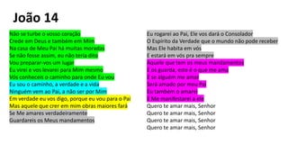 Não se turbe o vosso coração
Crede em Deus e também em Mim
Na casa de Meu Pai há muitas moradas
Se não fosse assim, eu não teria dito
Vou preparar-vos um lugar
Eu virei e vos levarei para Mim mesmo
Vós conheceis o caminho para onde Eu vou
Eu sou o caminho, a verdade e a vida
Ninguém vem ao Pai, a não ser por Mim
Em verdade eu vos digo, porque eu vou para o Pai
Mas aquele que crer em mim obras maiores fará
Se Me amares verdadeiramente
Guardareis os Meus mandamentos
Eu rogarei ao Pai, Ele vos dará o Consolador
O Espírito da Verdade que o mundo não pode receber
Mas Ele habita em vós
E estará em vós pra sempre
Aquele que tem os meus mandamentos
E os guarda, este é o que me ama
E se alguém me amar
Será amado por meu Pai
Eu também o amarei
E Me manifestarei a ele
Quero te amar mais, Senhor
Quero te amar mais, Senhor
Quero te amar mais, Senhor
Quero te amar mais, Senhor
João 14
 