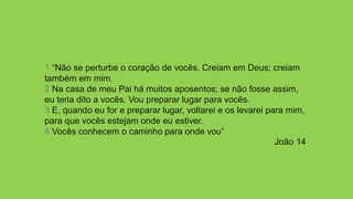 1 “Não se perturbe o coração de vocês. Creiam em Deus; creiam
também em mim.
2 Na casa de meu Pai há muitos aposentos; se não fosse assim,
eu teria dito a vocês. Vou preparar lugar para vocês.
3 E, quando eu for e preparar lugar, voltarei e os levarei para mim,
para que vocês estejam onde eu estiver.
4 Vocês conhecem o caminho para onde vou”
João 14
 