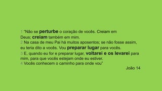 1 “Não se perturbe o coração de vocês. Creiam em
Deus; creiam também em mim.
2 Na casa de meu Pai há muitos aposentos; se não fosse assim,
eu teria dito a vocês. Vou preparar lugar para vocês.
3 E, quando eu for e preparar lugar, voltarei e os levarei para
mim, para que vocês estejam onde eu estiver.
4 Vocês conhecem o caminho para onde vou”
João 14
 