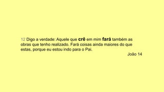 12 Digo a verdade: Aquele que crê em mim fará também as
obras que tenho realizado. Fará coisas ainda maiores do que
estas, porque eu estou indo para o Pai.
João 14
 