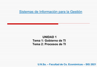 UNIDAD 1
Tema 1: Gobierno de TI
Tema 2: Procesos de TI
Sistemas de Información para la Gestión
U.N.Sa. – Facultad de Cs. Económicas – SIG 2021
 