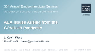 33rd Annual Employment Law Seminar
OCTOBER 27 & 28, 2021 | MULTI-DAY WEBINAR
p a r s o n s b e h l e . c o m
BOISE | HELENA | IDAHO FALLS | LEHI | MISSOULA | RENO | SALT LAKE CITY
ADA Issues Arising from the
COVID-19 Pandemic
J. Kevin West
208.562.4908 | kwest@parsonsbehle.com
 