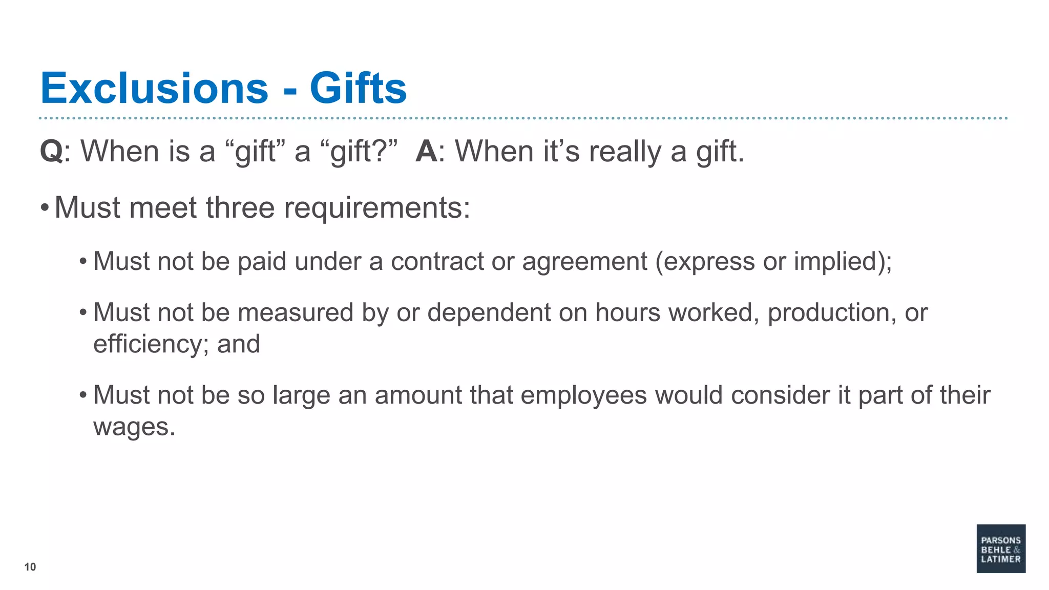 10
Exclusions - Gifts
Q: When is a “gift” a “gift?” A: When it’s really a gift.
•Must meet three requirements:
• Must not be paid under a contract or agreement (express or implied);
• Must not be measured by or dependent on hours worked, production, or
efficiency; and
• Must not be so large an amount that employees would consider it part of their
wages.
 