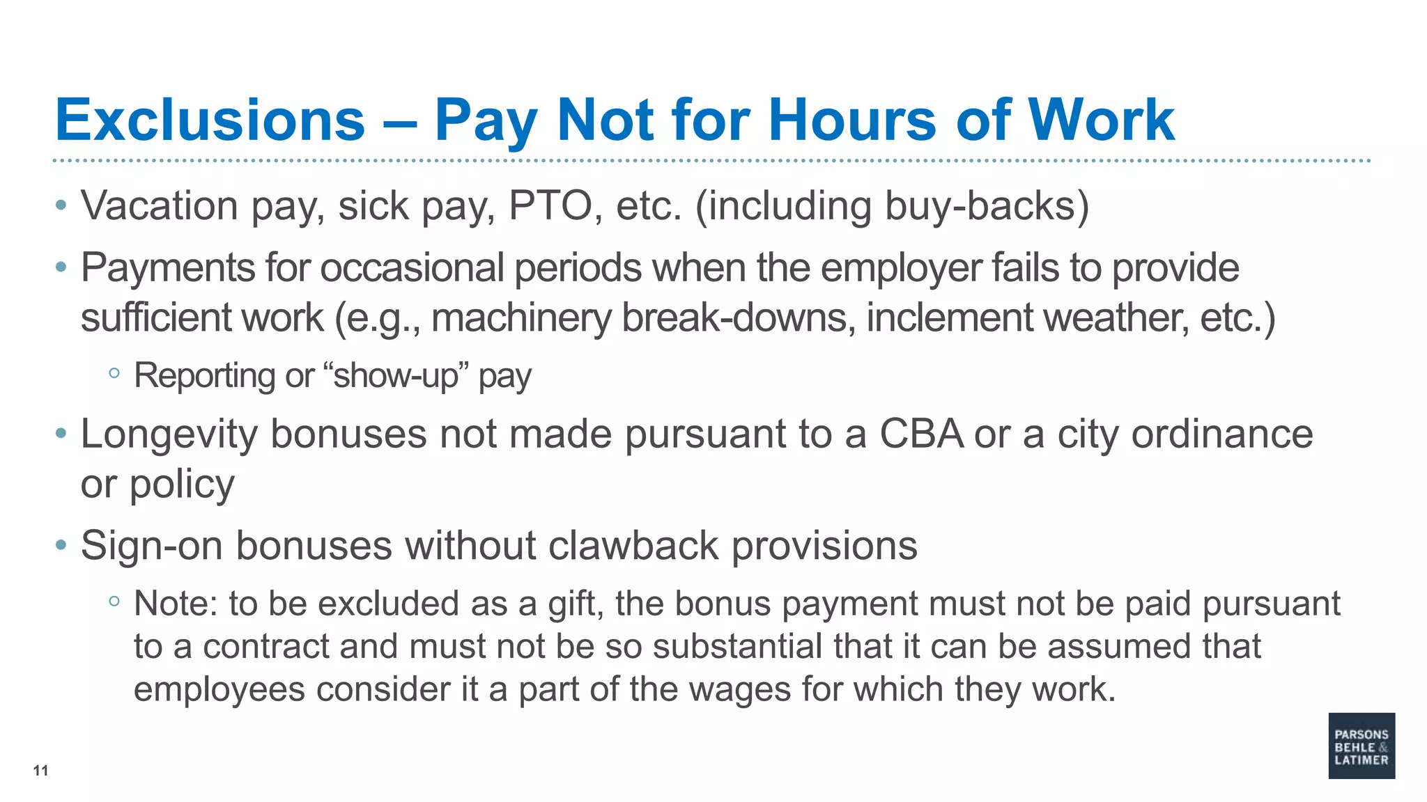 11
Exclusions – Pay Not for Hours of Work
• Vacation pay, sick pay, PTO, etc. (including buy-backs)
• Payments for occasional periods when the employer fails to provide
sufficient work (e.g., machinery break-downs, inclement weather, etc.)
◦ Reporting or “show-up” pay
• Longevity bonuses not made pursuant to a CBA or a city ordinance
or policy
• Sign-on bonuses without clawback provisions
◦ Note: to be excluded as a gift, the bonus payment must not be paid pursuant
to a contract and must not be so substantial that it can be assumed that
employees consider it a part of the wages for which they work.
 