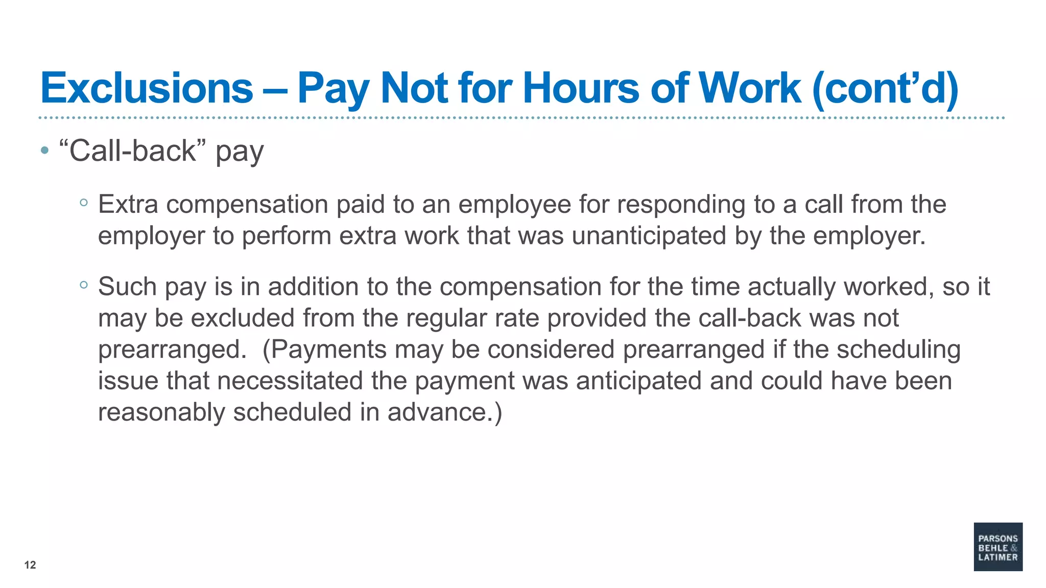 12
Exclusions – Pay Not for Hours of Work (cont’d)
• “Call-back” pay
◦ Extra compensation paid to an employee for responding to a call from the
employer to perform extra work that was unanticipated by the employer.
◦ Such pay is in addition to the compensation for the time actually worked, so it
may be excluded from the regular rate provided the call-back was not
prearranged. (Payments may be considered prearranged if the scheduling
issue that necessitated the payment was anticipated and could have been
reasonably scheduled in advance.)
 