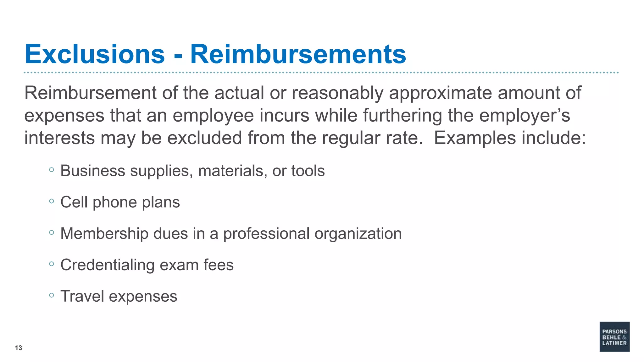 13
Exclusions - Reimbursements
Reimbursement of the actual or reasonably approximate amount of
expenses that an employee incurs while furthering the employer’s
interests may be excluded from the regular rate. Examples include:
◦ Business supplies, materials, or tools
◦ Cell phone plans
◦ Membership dues in a professional organization
◦ Credentialing exam fees
◦ Travel expenses
 