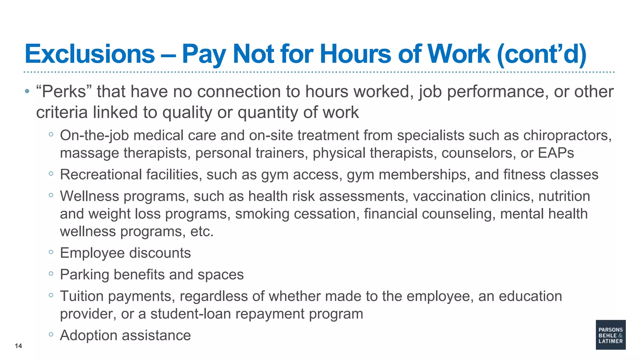 14
Exclusions – Pay Not for Hours of Work (cont’d)
• “Perks” that have no connection to hours worked, job performance, or other
criteria linked to quality or quantity of work
◦ On-the-job medical care and on-site treatment from specialists such as chiropractors,
massage therapists, personal trainers, physical therapists, counselors, or EAPs
◦ Recreational facilities, such as gym access, gym memberships, and fitness classes
◦ Wellness programs, such as health risk assessments, vaccination clinics, nutrition
and weight loss programs, smoking cessation, financial counseling, mental health
wellness programs, etc.
◦ Employee discounts
◦ Parking benefits and spaces
◦ Tuition payments, regardless of whether made to the employee, an education
provider, or a student-loan repayment program
◦ Adoption assistance
 