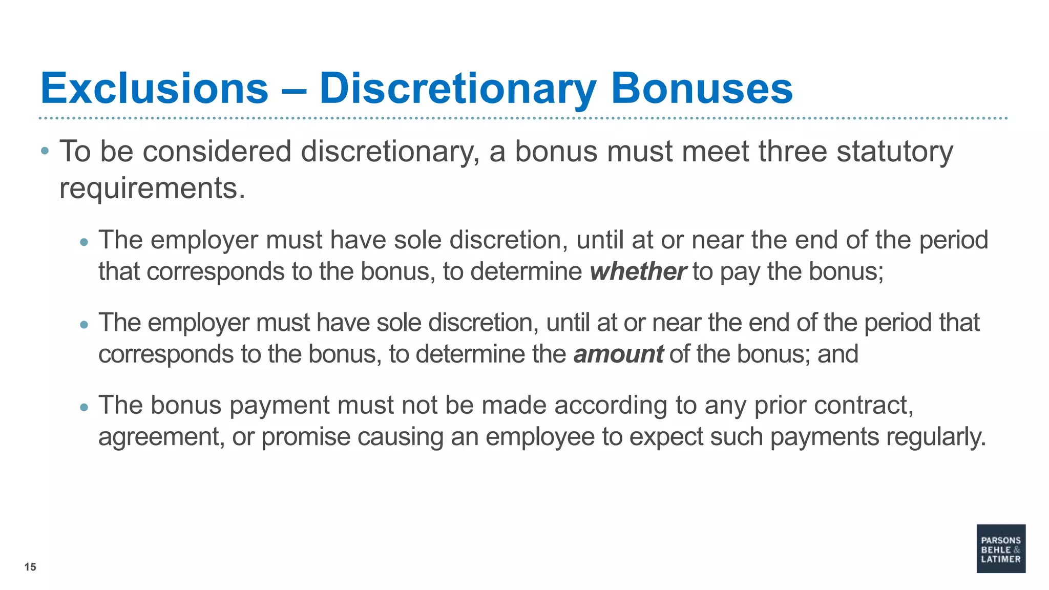 15
Exclusions – Discretionary Bonuses
• To be considered discretionary, a bonus must meet three statutory
requirements.
• The employer must have sole discretion, until at or near the end of the period
that corresponds to the bonus, to determine whether to pay the bonus;
• The employer must have sole discretion, until at or near the end of the period that
corresponds to the bonus, to determine the amount of the bonus; and
• The bonus payment must not be made according to any prior contract,
agreement, or promise causing an employee to expect such payments regularly.
 