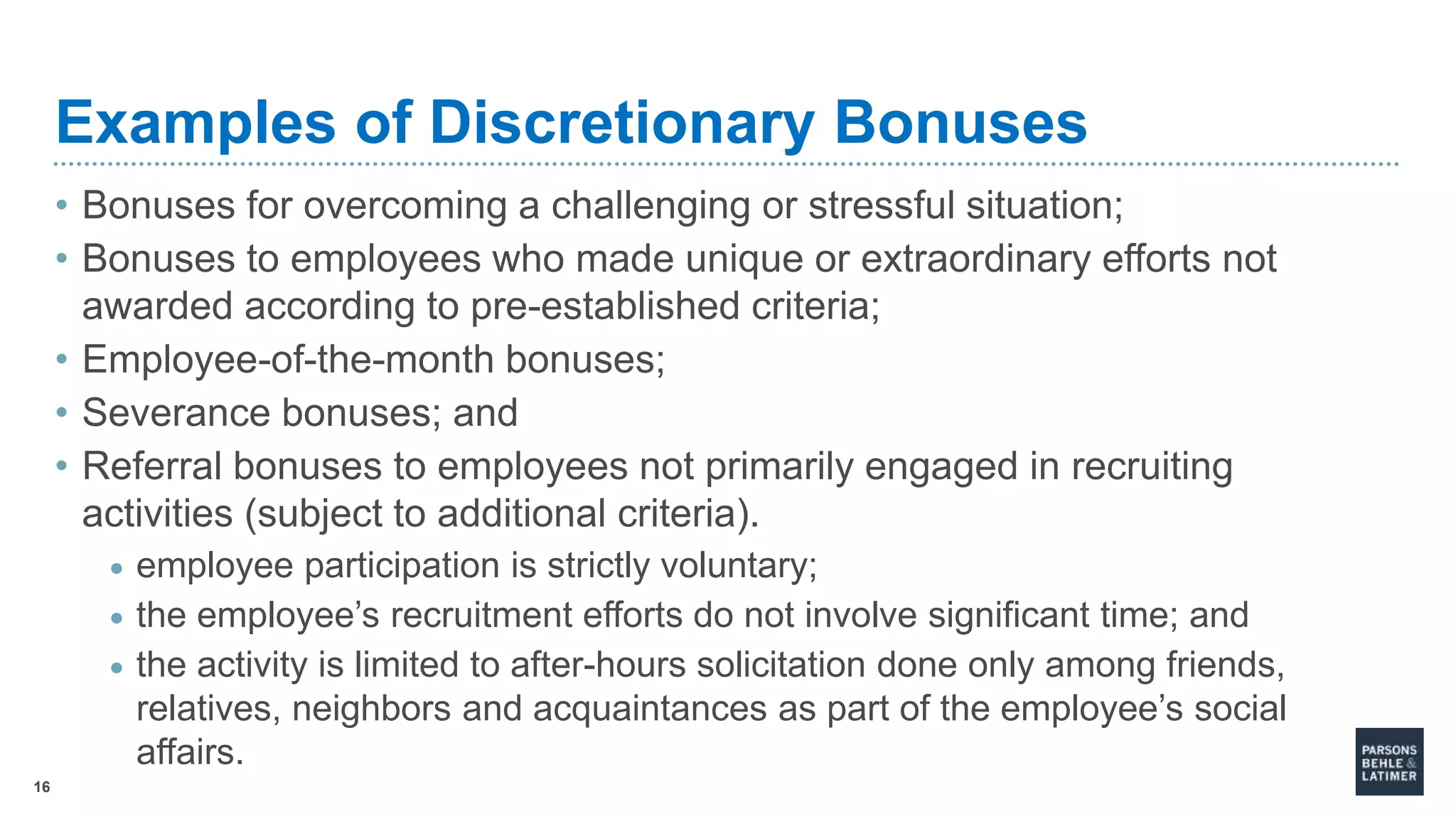 16
Examples of Discretionary Bonuses
• Bonuses for overcoming a challenging or stressful situation;
• Bonuses to employees who made unique or extraordinary efforts not
awarded according to pre-established criteria;
• Employee-of-the-month bonuses;
• Severance bonuses; and
• Referral bonuses to employees not primarily engaged in recruiting
activities (subject to additional criteria).
• employee participation is strictly voluntary;
• the employee’s recruitment efforts do not involve significant time; and
• the activity is limited to after-hours solicitation done only among friends,
relatives, neighbors and acquaintances as part of the employee’s social
affairs.
 