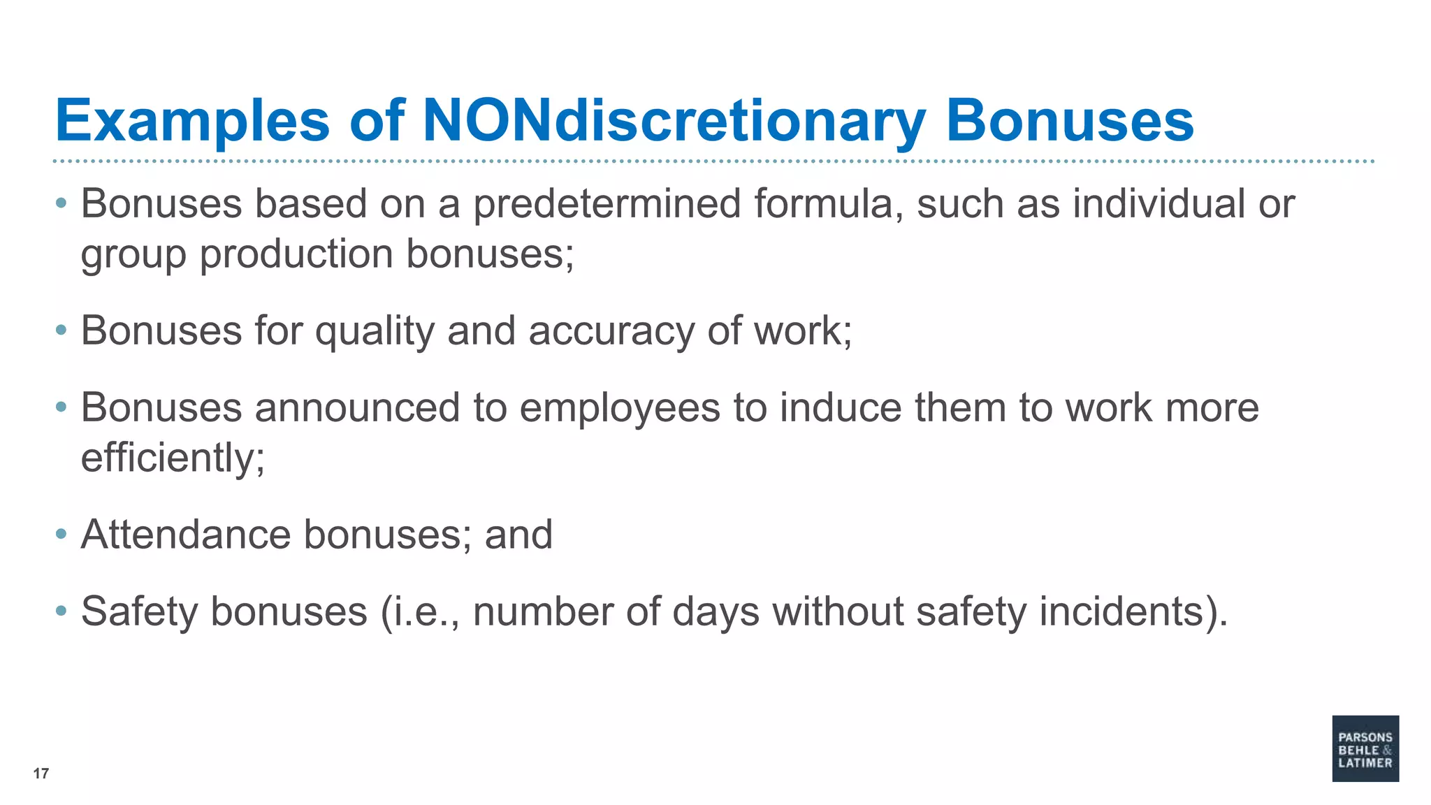 17
Examples of NONdiscretionary Bonuses
• Bonuses based on a predetermined formula, such as individual or
group production bonuses;
• Bonuses for quality and accuracy of work;
• Bonuses announced to employees to induce them to work more
efficiently;
• Attendance bonuses; and
• Safety bonuses (i.e., number of days without safety incidents).
 