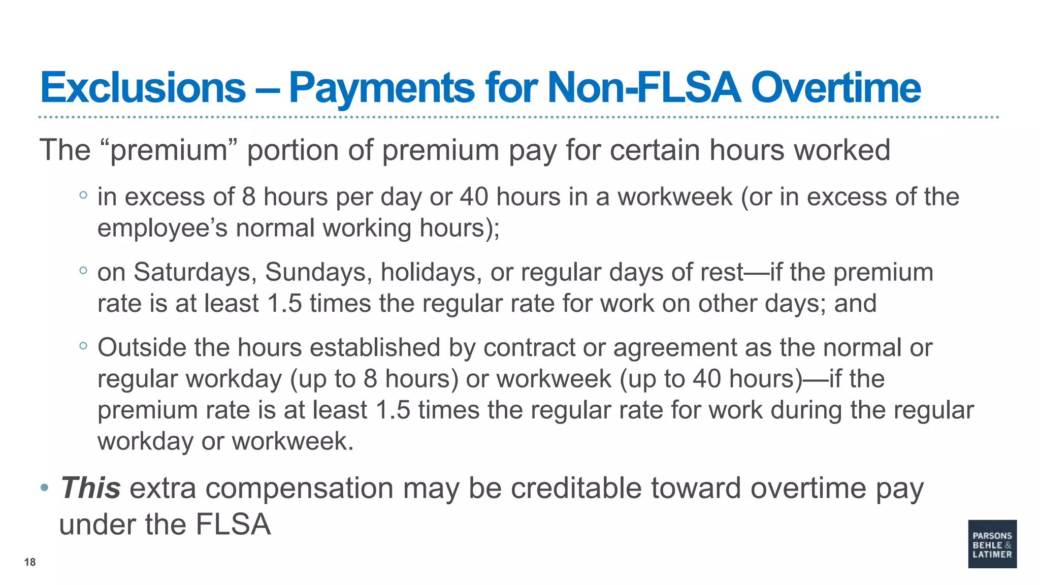 18
Exclusions – Payments for Non-FLSA Overtime
The “premium” portion of premium pay for certain hours worked
◦ in excess of 8 hours per day or 40 hours in a workweek (or in excess of the
employee’s normal working hours);
◦ on Saturdays, Sundays, holidays, or regular days of rest—if the premium
rate is at least 1.5 times the regular rate for work on other days; and
◦ Outside the hours established by contract or agreement as the normal or
regular workday (up to 8 hours) or workweek (up to 40 hours)—if the
premium rate is at least 1.5 times the regular rate for work during the regular
workday or workweek.
• This extra compensation may be creditable toward overtime pay
under the FLSA
 