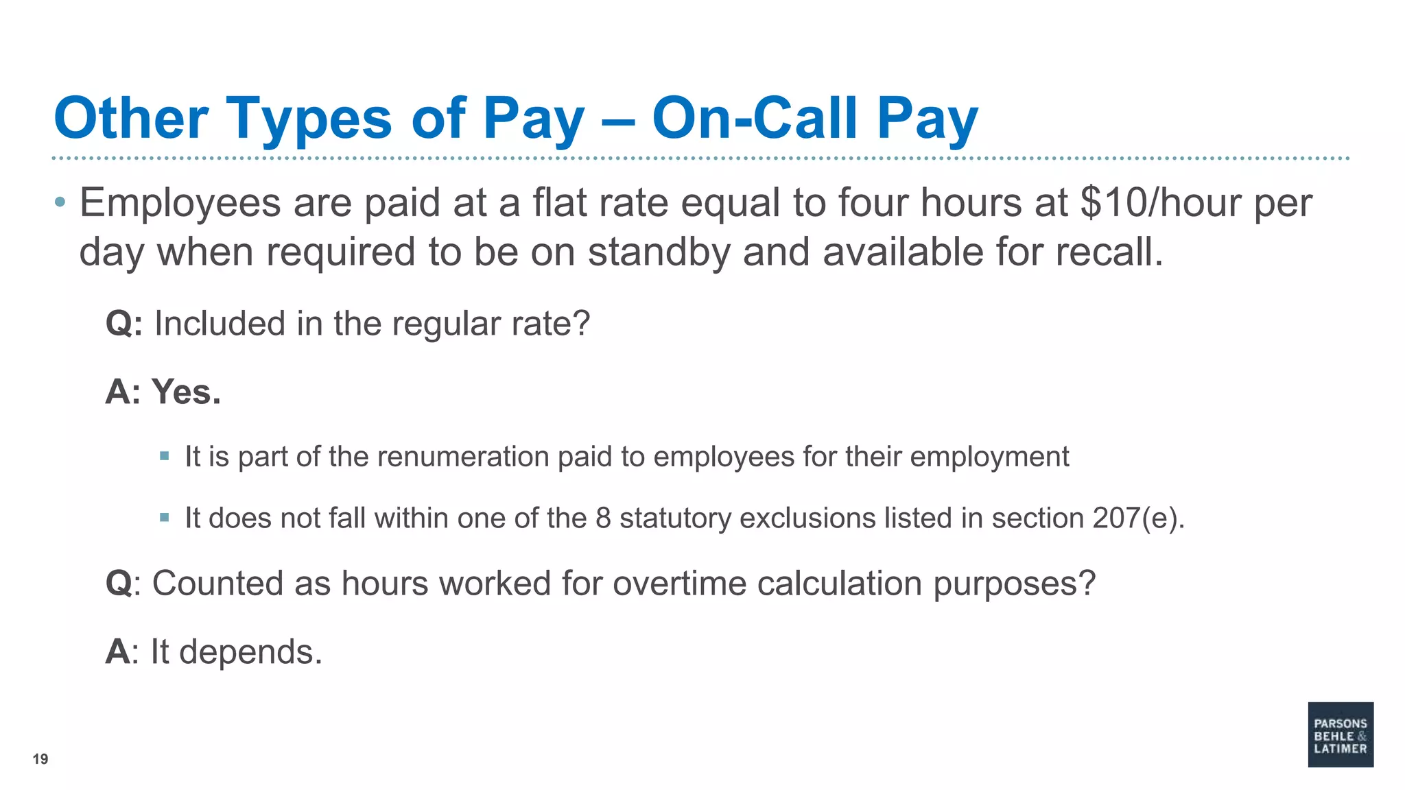 19
Other Types of Pay – On-Call Pay
• Employees are paid at a flat rate equal to four hours at $10/hour per
day when required to be on standby and available for recall.
Q: Included in the regular rate?
A: Yes.
 It is part of the renumeration paid to employees for their employment
 It does not fall within one of the 8 statutory exclusions listed in section 207(e).
Q: Counted as hours worked for overtime calculation purposes?
A: It depends.
 