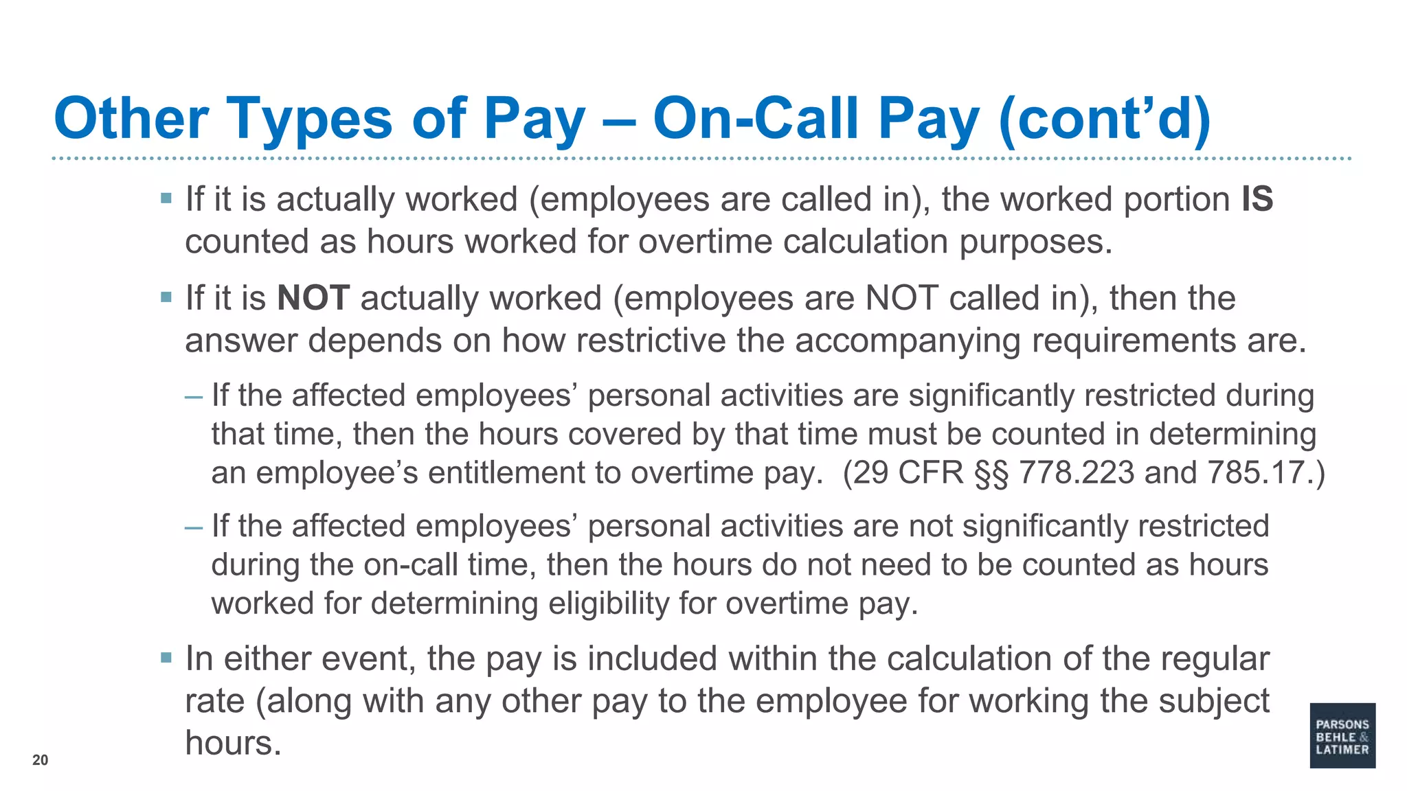 20
Other Types of Pay – On-Call Pay (cont’d)
 If it is actually worked (employees are called in), the worked portion IS
counted as hours worked for overtime calculation purposes.
 If it is NOT actually worked (employees are NOT called in), then the
answer depends on how restrictive the accompanying requirements are.
– If the affected employees’ personal activities are significantly restricted during
that time, then the hours covered by that time must be counted in determining
an employee’s entitlement to overtime pay. (29 CFR §§ 778.223 and 785.17.)
– If the affected employees’ personal activities are not significantly restricted
during the on-call time, then the hours do not need to be counted as hours
worked for determining eligibility for overtime pay.
 In either event, the pay is included within the calculation of the regular
rate (along with any other pay to the employee for working the subject
hours.
 