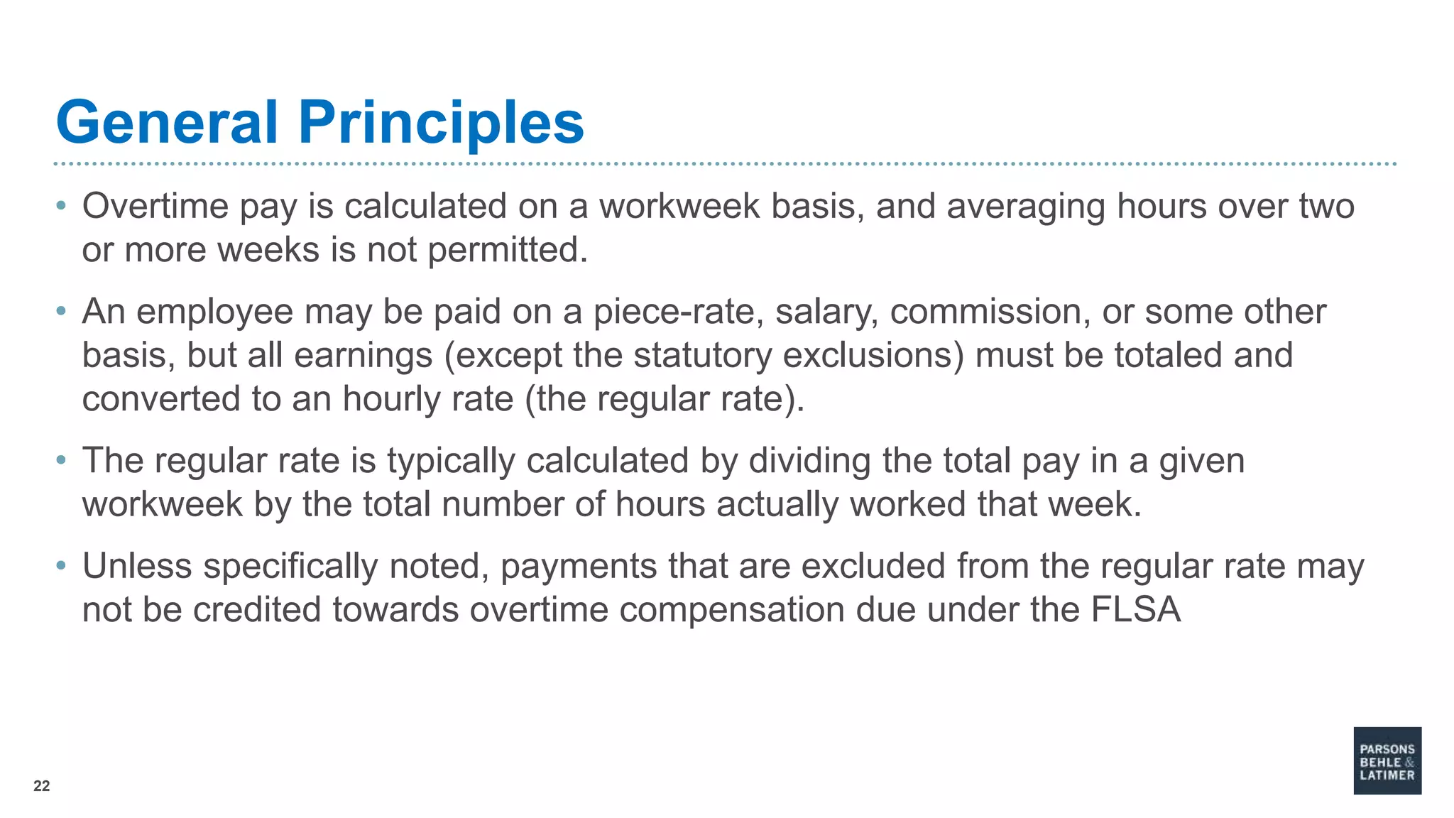 22
General Principles
• Overtime pay is calculated on a workweek basis, and averaging hours over two
or more weeks is not permitted.
• An employee may be paid on a piece-rate, salary, commission, or some other
basis, but all earnings (except the statutory exclusions) must be totaled and
converted to an hourly rate (the regular rate).
• The regular rate is typically calculated by dividing the total pay in a given
workweek by the total number of hours actually worked that week.
• Unless specifically noted, payments that are excluded from the regular rate may
not be credited towards overtime compensation due under the FLSA
 