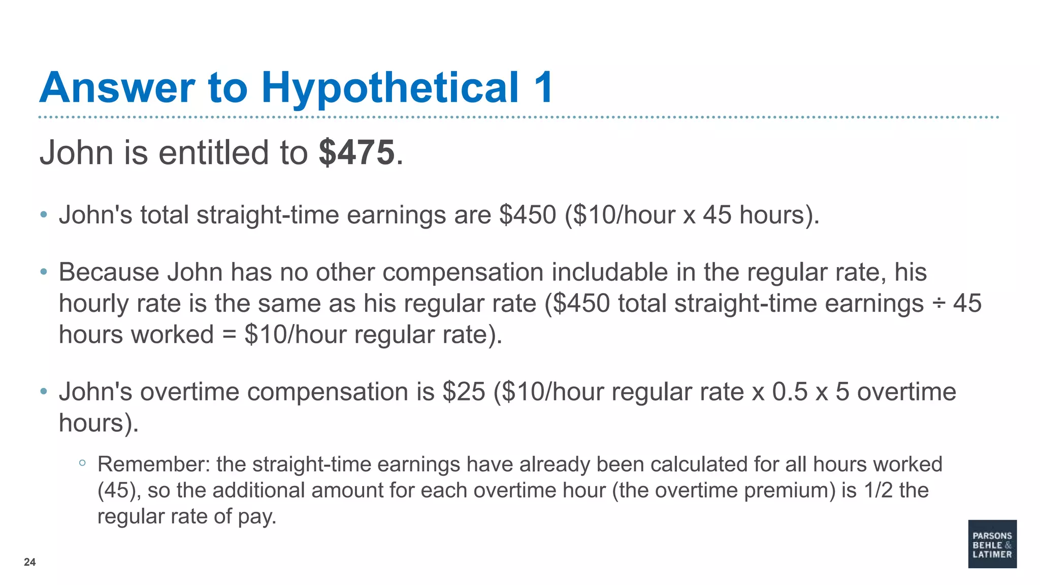 24
Answer to Hypothetical 1
John is entitled to $475.
• John's total straight-time earnings are $450 ($10/hour x 45 hours).
• Because John has no other compensation includable in the regular rate, his
hourly rate is the same as his regular rate ($450 total straight-time earnings ÷ 45
hours worked = $10/hour regular rate).
• John's overtime compensation is $25 ($10/hour regular rate x 0.5 x 5 overtime
hours).
◦ Remember: the straight-time earnings have already been calculated for all hours worked
(45), so the additional amount for each overtime hour (the overtime premium) is 1/2 the
regular rate of pay.
 