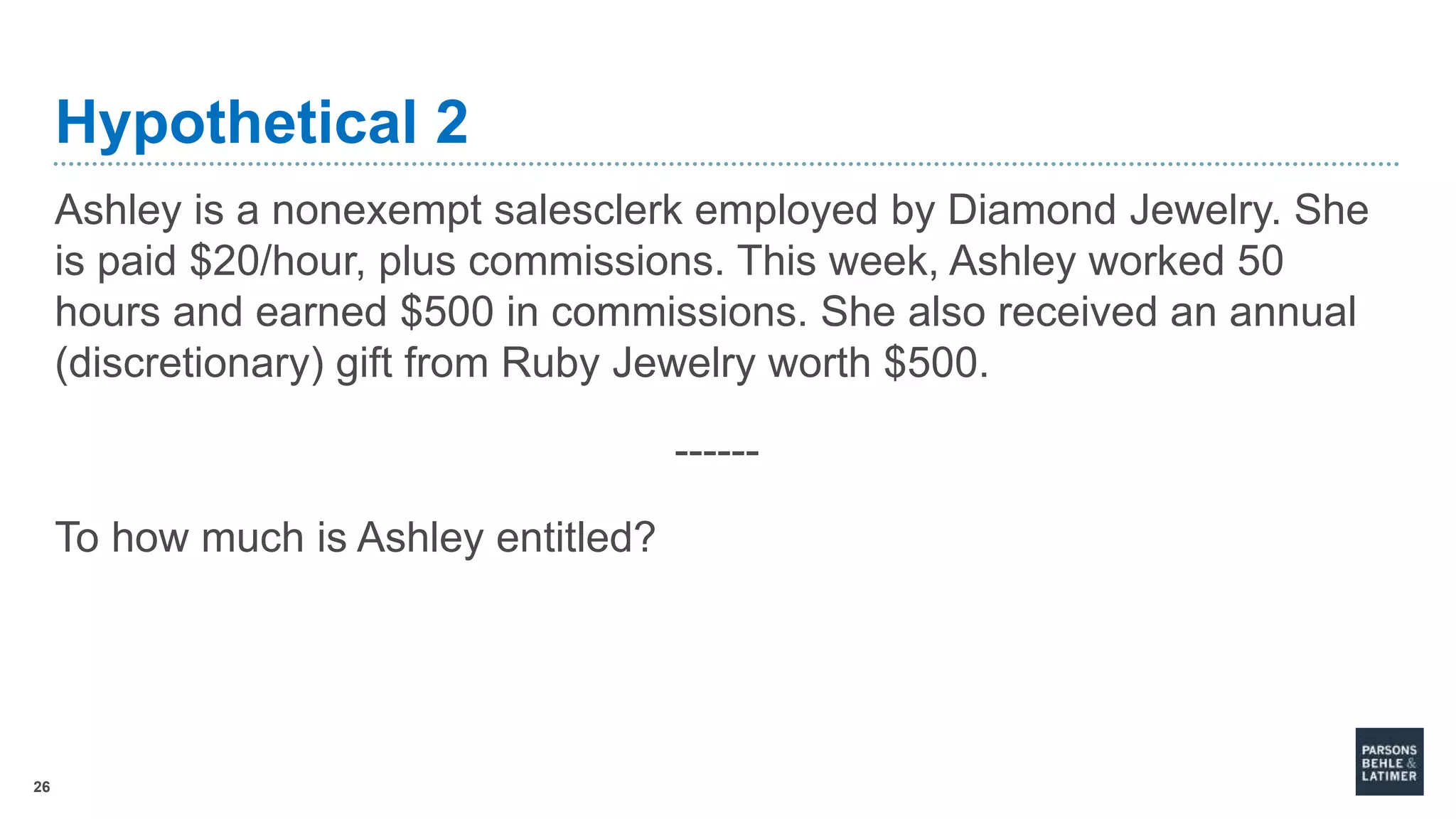 26
Hypothetical 2
Ashley is a nonexempt salesclerk employed by Diamond Jewelry. She
is paid $20/hour, plus commissions. This week, Ashley worked 50
hours and earned $500 in commissions. She also received an annual
(discretionary) gift from Ruby Jewelry worth $500.
------
To how much is Ashley entitled?
 