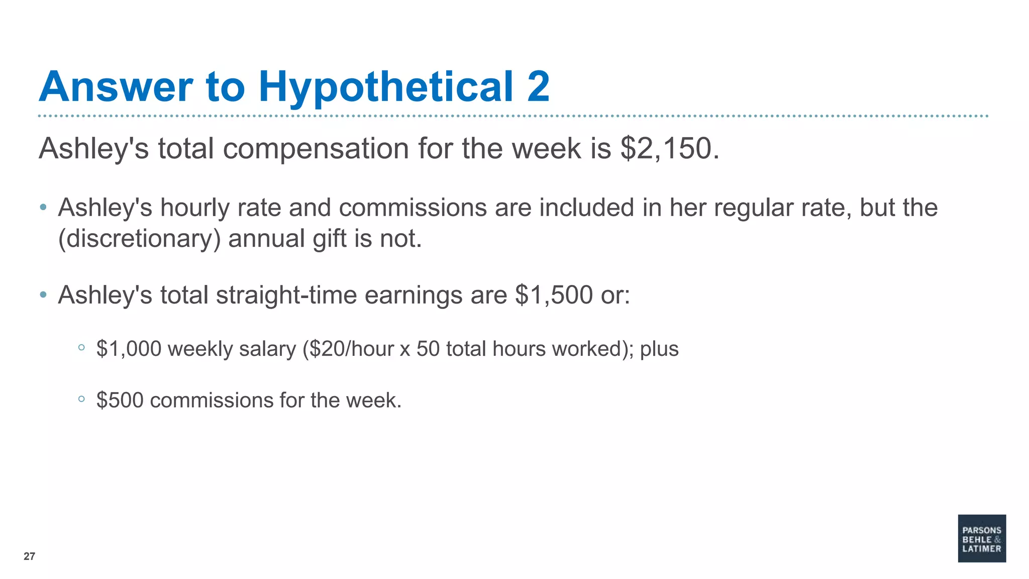 27
Answer to Hypothetical 2
Ashley's total compensation for the week is $2,150.
• Ashley's hourly rate and commissions are included in her regular rate, but the
(discretionary) annual gift is not.
• Ashley's total straight-time earnings are $1,500 or:
◦ $1,000 weekly salary ($20/hour x 50 total hours worked); plus
◦ $500 commissions for the week.
 