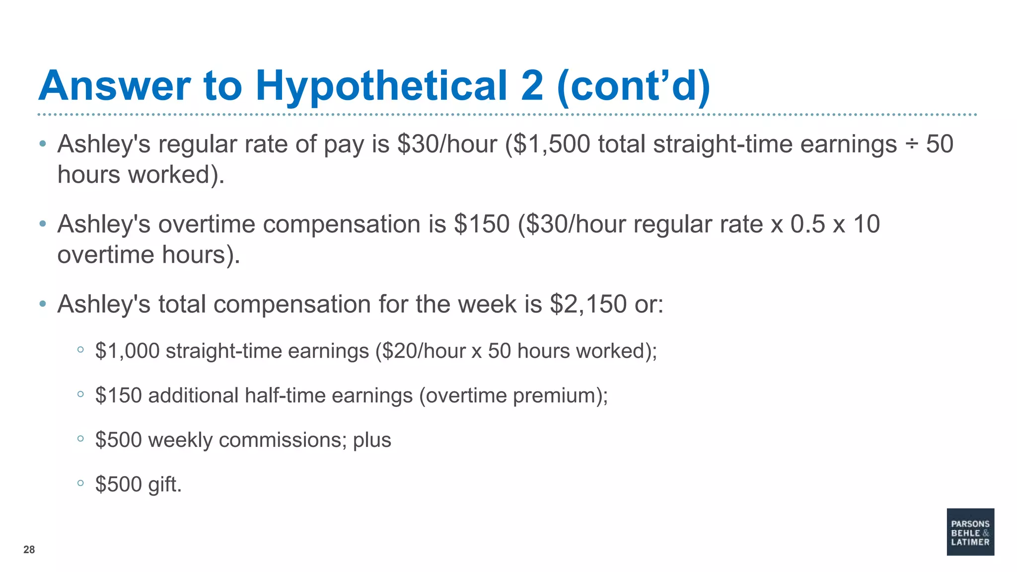 28
Answer to Hypothetical 2 (cont’d)
• Ashley's regular rate of pay is $30/hour ($1,500 total straight-time earnings ÷ 50
hours worked).
• Ashley's overtime compensation is $150 ($30/hour regular rate x 0.5 x 10
overtime hours).
• Ashley's total compensation for the week is $2,150 or:
◦ $1,000 straight-time earnings ($20/hour x 50 hours worked);
◦ $150 additional half-time earnings (overtime premium);
◦ $500 weekly commissions; plus
◦ $500 gift.
 