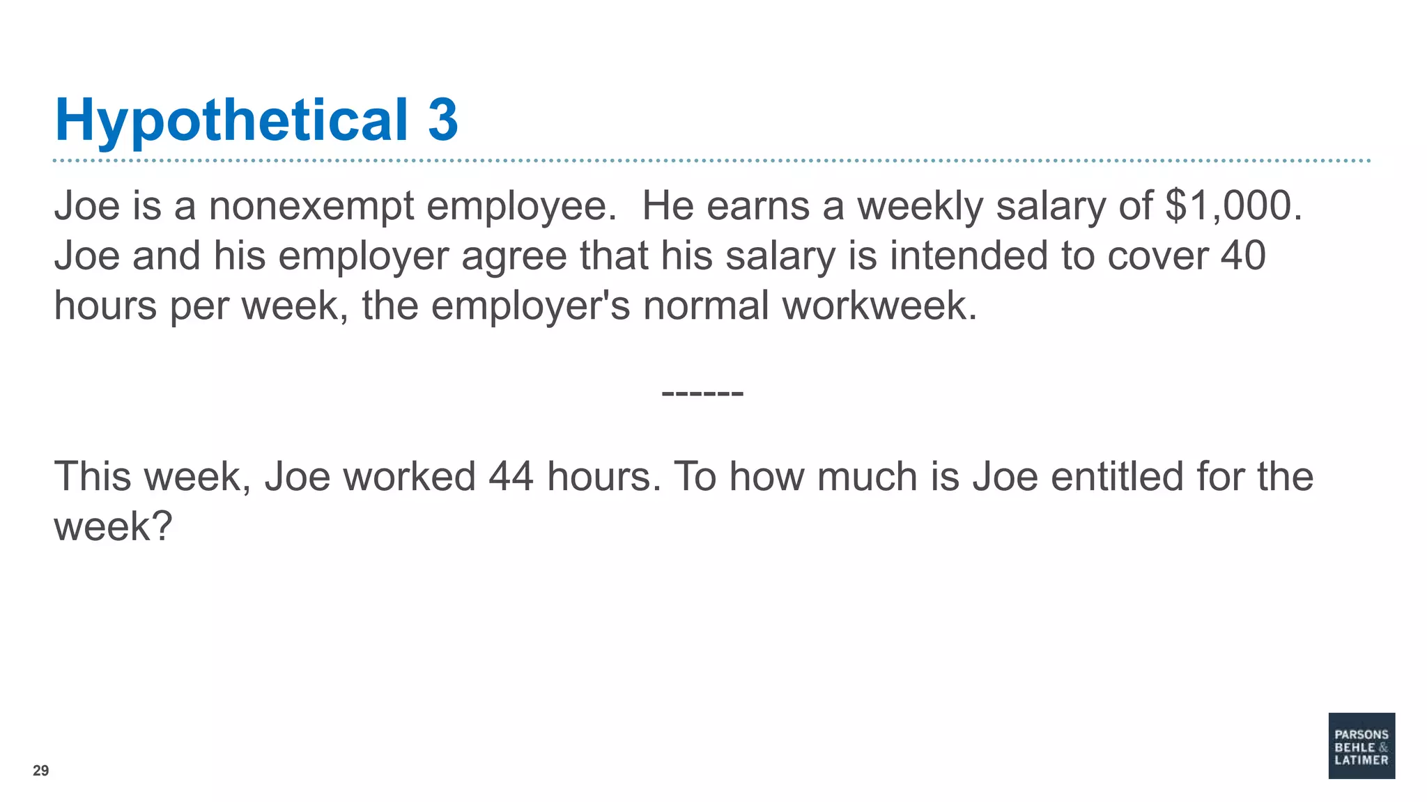 29
Hypothetical 3
Joe is a nonexempt employee. He earns a weekly salary of $1,000.
Joe and his employer agree that his salary is intended to cover 40
hours per week, the employer's normal workweek.
------
This week, Joe worked 44 hours. To how much is Joe entitled for the
week?
 
