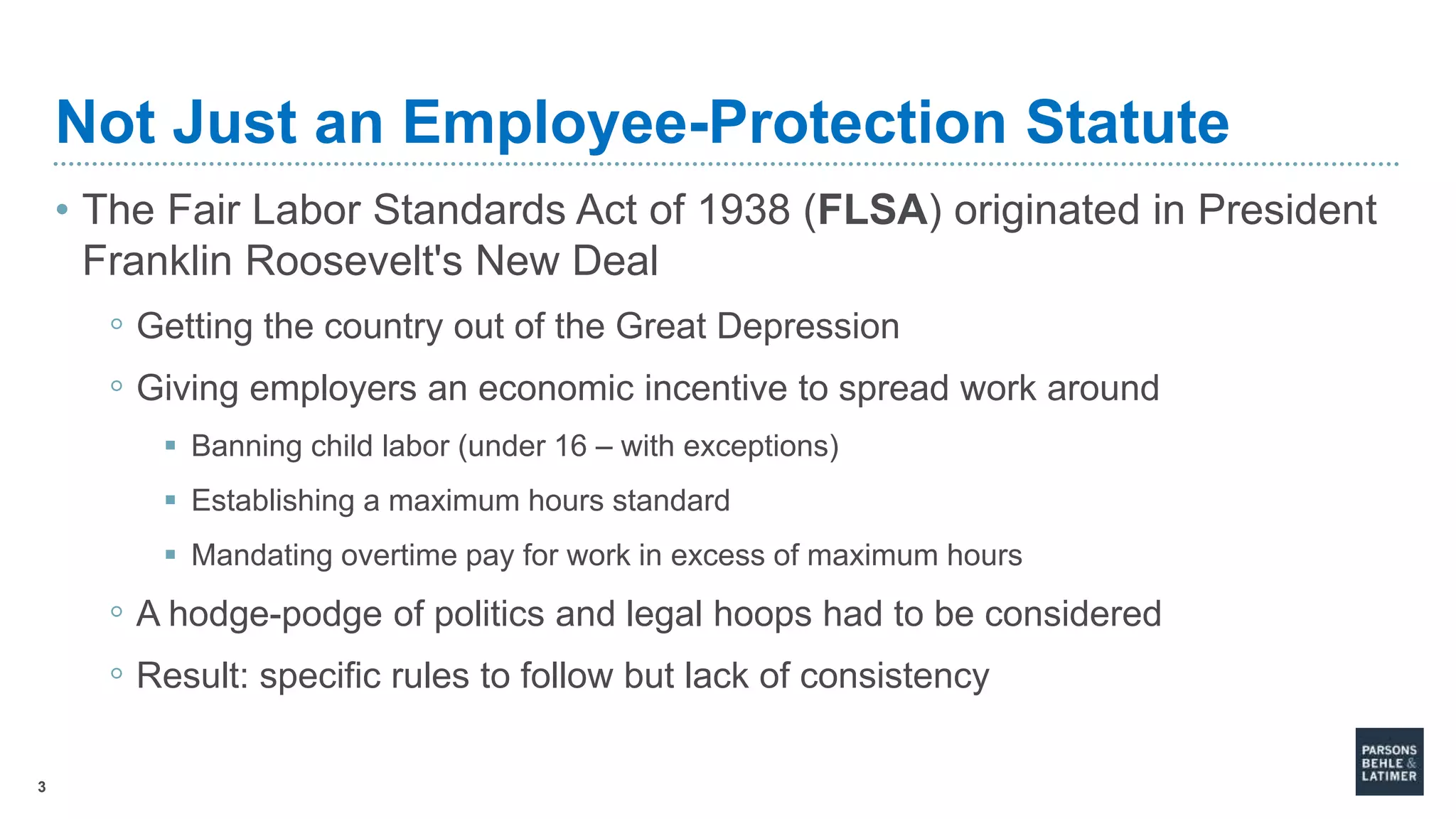 3
Not Just an Employee-Protection Statute
• The Fair Labor Standards Act of 1938 (FLSA) originated in President
Franklin Roosevelt's New Deal
◦ Getting the country out of the Great Depression
◦ Giving employers an economic incentive to spread work around
 Banning child labor (under 16 – with exceptions)
 Establishing a maximum hours standard
 Mandating overtime pay for work in excess of maximum hours
◦ A hodge-podge of politics and legal hoops had to be considered
◦ Result: specific rules to follow but lack of consistency
 