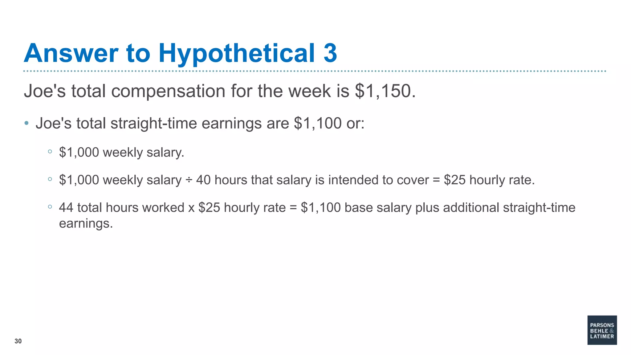 30
Answer to Hypothetical 3
Joe's total compensation for the week is $1,150.
• Joe's total straight-time earnings are $1,100 or:
◦ $1,000 weekly salary.
◦ $1,000 weekly salary ÷ 40 hours that salary is intended to cover = $25 hourly rate.
◦ 44 total hours worked x $25 hourly rate = $1,100 base salary plus additional straight-time
earnings.
 