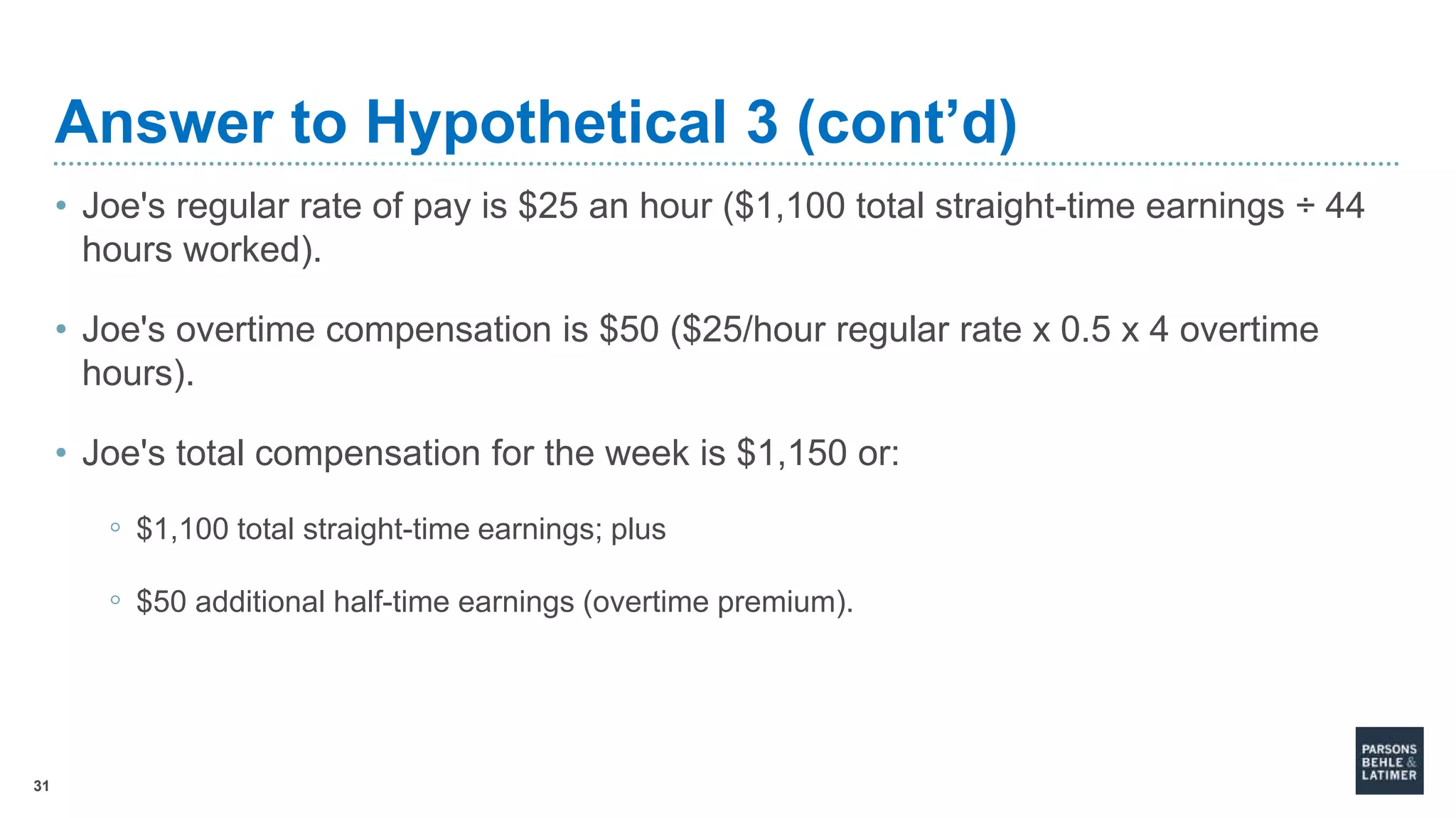 31
Answer to Hypothetical 3 (cont’d)
• Joe's regular rate of pay is $25 an hour ($1,100 total straight-time earnings ÷ 44
hours worked).
• Joe's overtime compensation is $50 ($25/hour regular rate x 0.5 x 4 overtime
hours).
• Joe's total compensation for the week is $1,150 or:
◦ $1,100 total straight-time earnings; plus
◦ $50 additional half-time earnings (overtime premium).
 