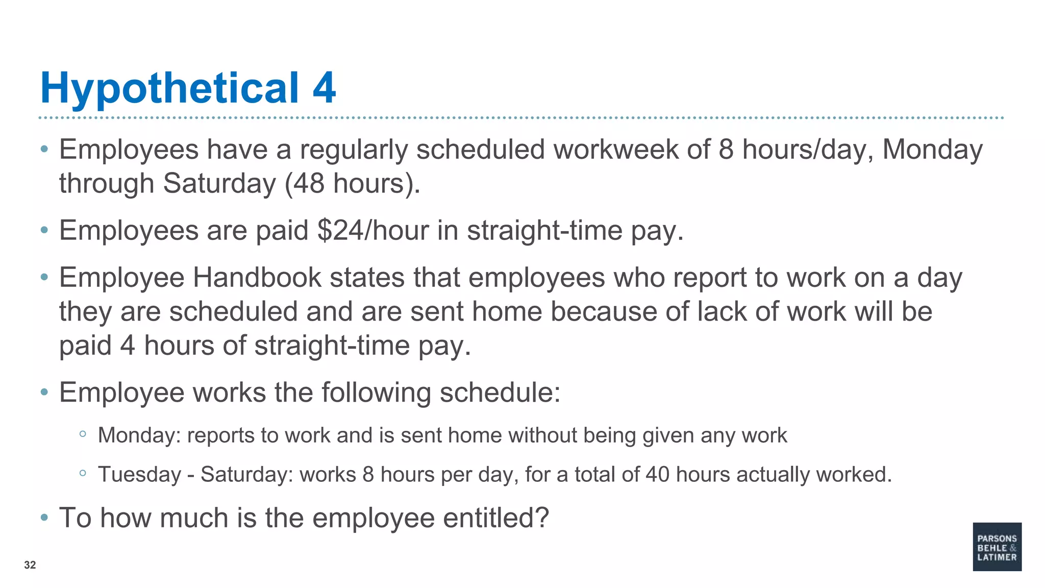 32
Hypothetical 4
• Employees have a regularly scheduled workweek of 8 hours/day, Monday
through Saturday (48 hours).
• Employees are paid $24/hour in straight-time pay.
• Employee Handbook states that employees who report to work on a day
they are scheduled and are sent home because of lack of work will be
paid 4 hours of straight-time pay.
• Employee works the following schedule:
◦ Monday: reports to work and is sent home without being given any work
◦ Tuesday - Saturday: works 8 hours per day, for a total of 40 hours actually worked.
• To how much is the employee entitled?
 