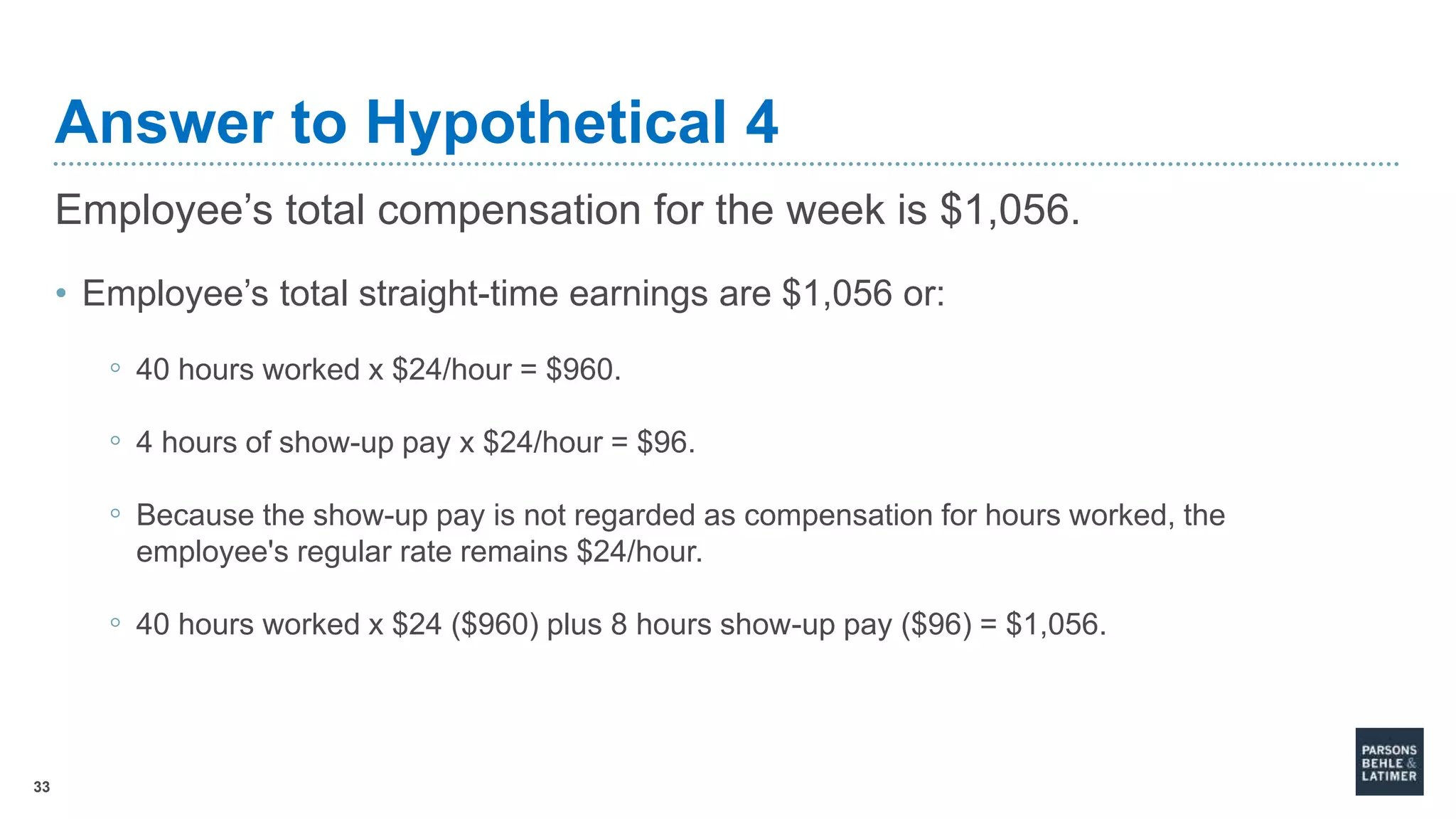 33
Answer to Hypothetical 4
Employee’s total compensation for the week is $1,056.
• Employee’s total straight-time earnings are $1,056 or:
◦ 40 hours worked x $24/hour = $960.
◦ 4 hours of show-up pay x $24/hour = $96.
◦ Because the show-up pay is not regarded as compensation for hours worked, the
employee's regular rate remains $24/hour.
◦ 40 hours worked x $24 ($960) plus 8 hours show-up pay ($96) = $1,056.
 
