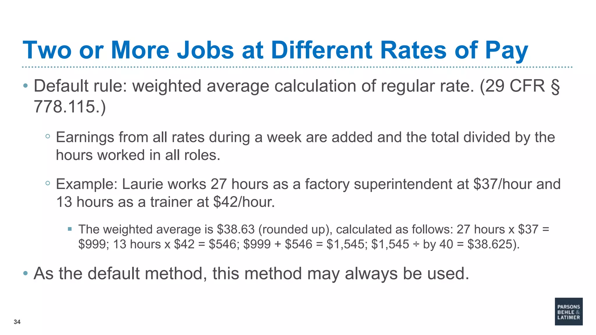 34
Two or More Jobs at Different Rates of Pay
• Default rule: weighted average calculation of regular rate. (29 CFR §
778.115.)
◦ Earnings from all rates during a week are added and the total divided by the
hours worked in all roles.
◦ Example: Laurie works 27 hours as a factory superintendent at $37/hour and
13 hours as a trainer at $42/hour.
 The weighted average is $38.63 (rounded up), calculated as follows: 27 hours x $37 =
$999; 13 hours x $42 = $546; $999 + $546 = $1,545; $1,545 ÷ by 40 = $38.625).
• As the default method, this method may always be used.
 