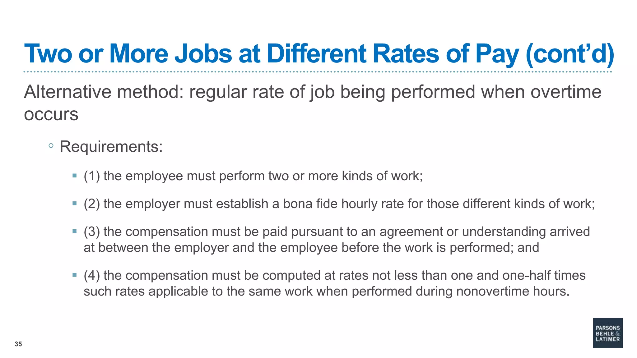 35
Two or More Jobs at Different Rates of Pay (cont’d)
Alternative method: regular rate of job being performed when overtime
occurs
◦ Requirements:
 (1) the employee must perform two or more kinds of work;
 (2) the employer must establish a bona fide hourly rate for those different kinds of work;
 (3) the compensation must be paid pursuant to an agreement or understanding arrived
at between the employer and the employee before the work is performed; and
 (4) the compensation must be computed at rates not less than one and one-half times
such rates applicable to the same work when performed during nonovertime hours.
 