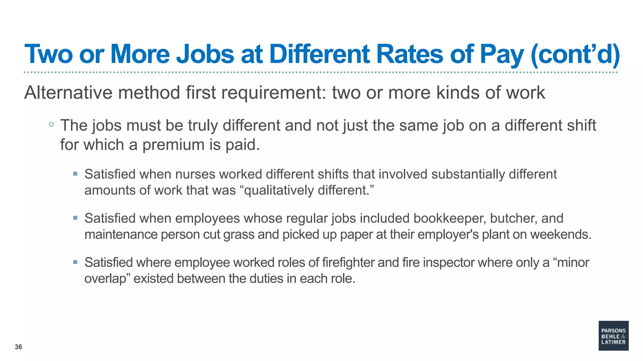 36
Two or More Jobs at Different Rates of Pay (cont’d)
Alternative method first requirement: two or more kinds of work
◦ The jobs must be truly different and not just the same job on a different shift
for which a premium is paid.
 Satisfied when nurses worked different shifts that involved substantially different
amounts of work that was “qualitatively different.”
 Satisfied when employees whose regular jobs included bookkeeper, butcher, and
maintenance person cut grass and picked up paper at their employer's plant on weekends.
 Satisfied where employee worked roles of firefighter and fire inspector where only a “minor
overlap” existed between the duties in each role.
 