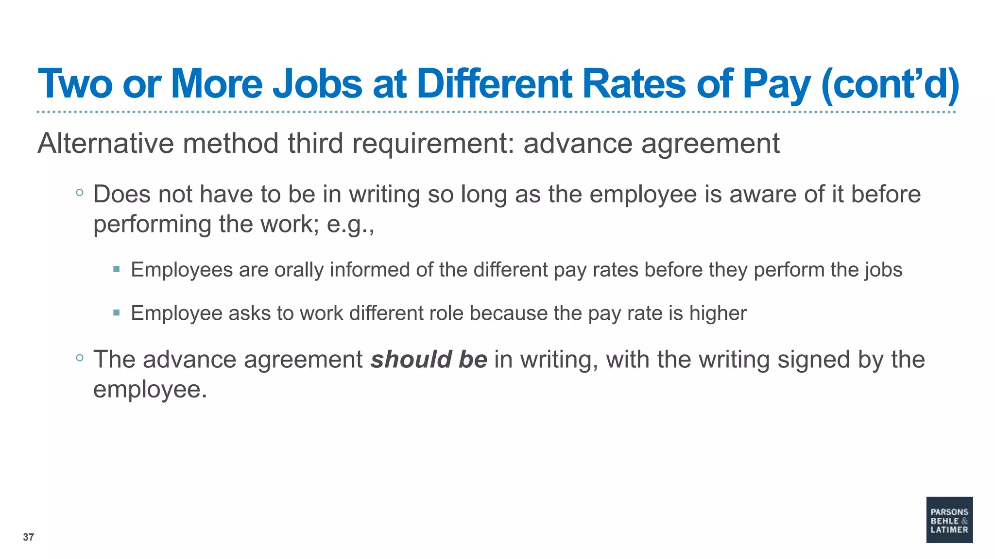37
Two or More Jobs at Different Rates of Pay (cont’d)
Alternative method third requirement: advance agreement
◦ Does not have to be in writing so long as the employee is aware of it before
performing the work; e.g.,
 Employees are orally informed of the different pay rates before they perform the jobs
 Employee asks to work different role because the pay rate is higher
◦ The advance agreement should be in writing, with the writing signed by the
employee.
 