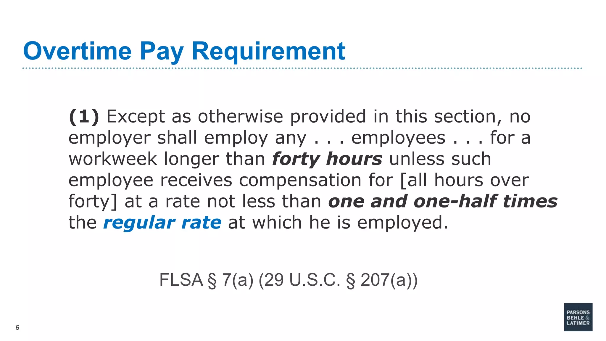 5
Overtime Pay Requirement
(1) Except as otherwise provided in this section, no
employer shall employ any . . . employees . . . for a
workweek longer than forty hours unless such
employee receives compensation for [all hours over
forty] at a rate not less than one and one-half times
the regular rate at which he is employed.
FLSA § 7(a) (29 U.S.C. § 207(a))
 