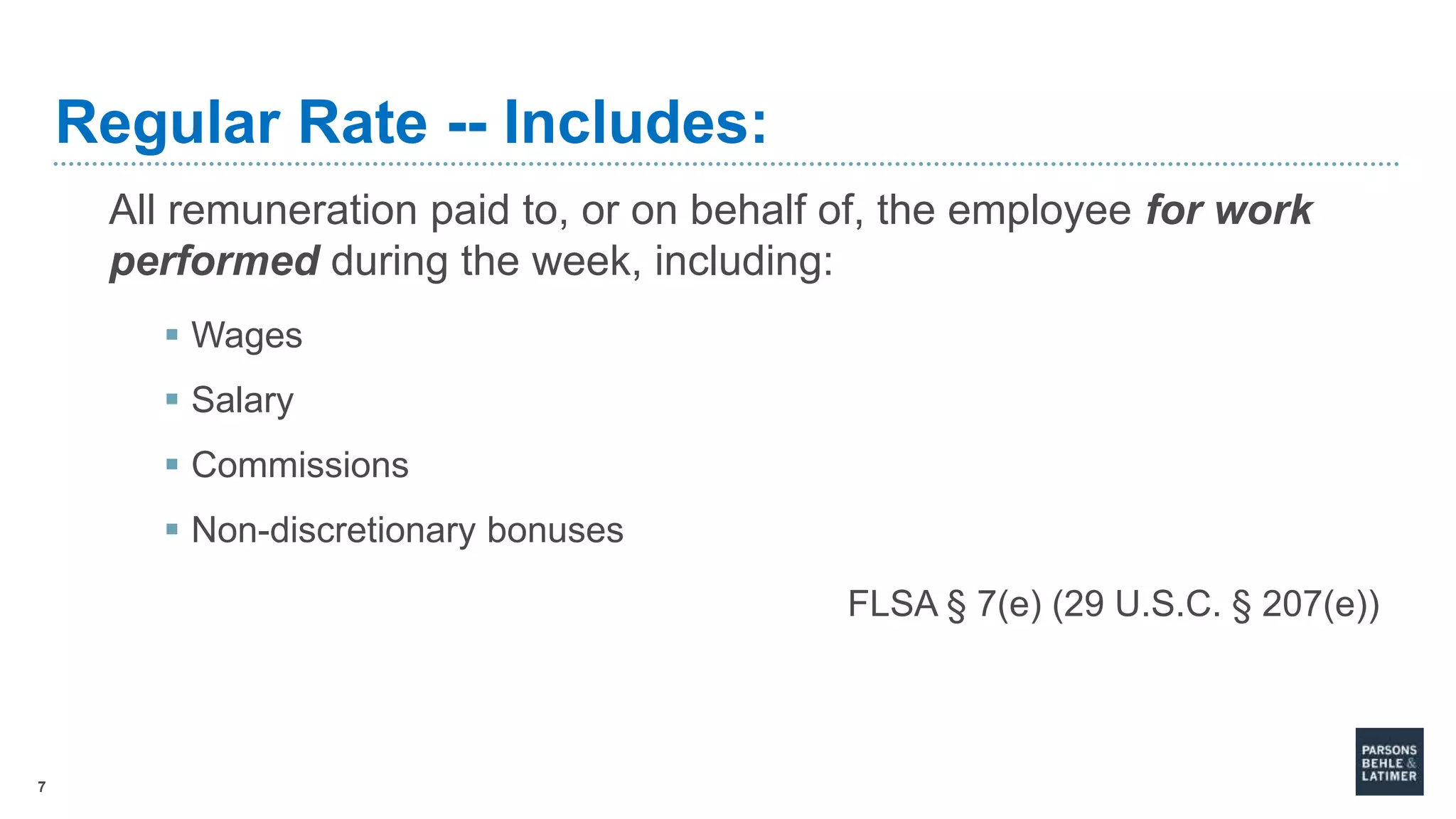 7
Regular Rate -- Includes:
All remuneration paid to, or on behalf of, the employee for work
performed during the week, including:
 Wages
 Salary
 Commissions
 Non-discretionary bonuses
FLSA § 7(e) (29 U.S.C. § 207(e))
 
