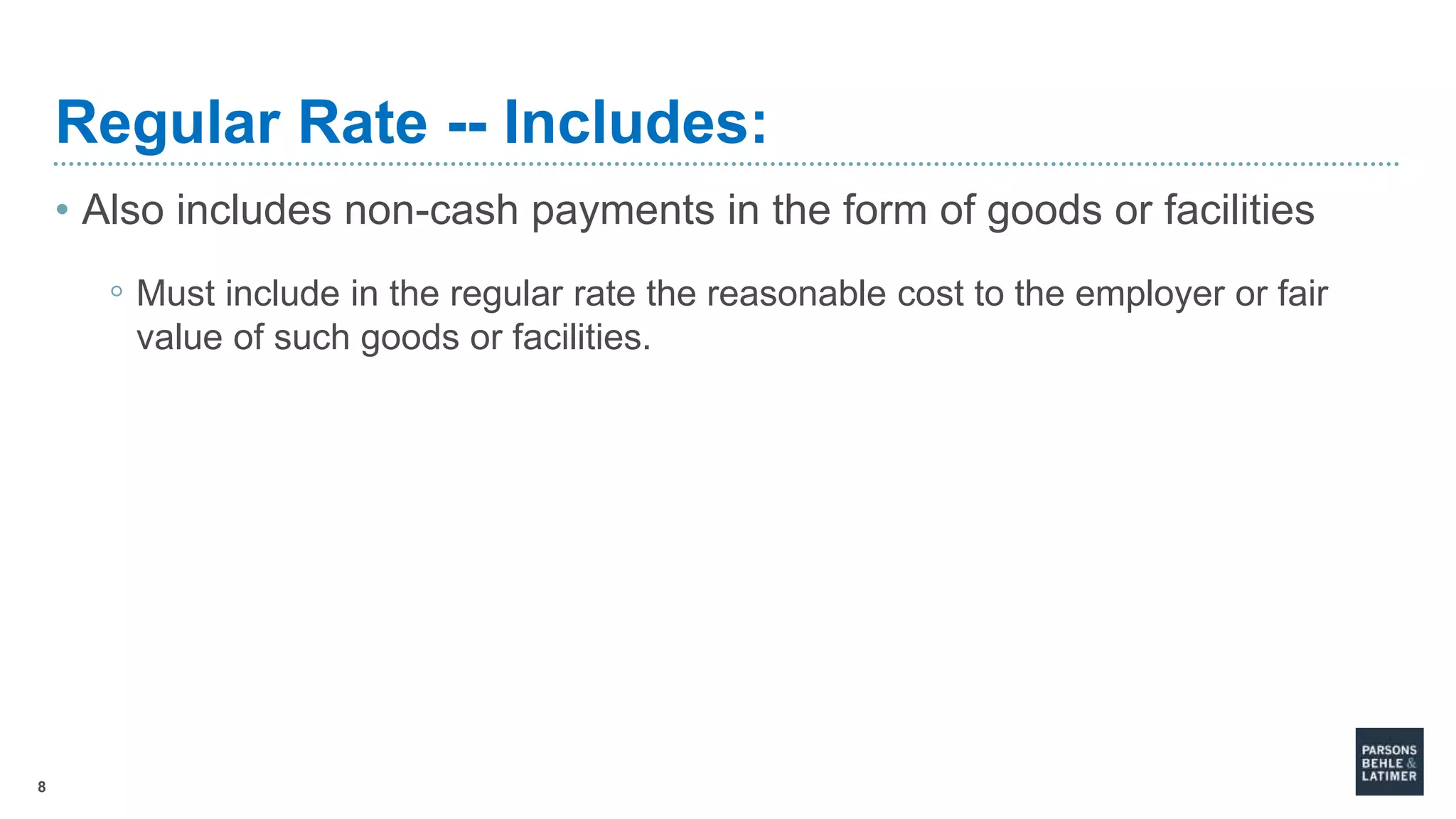 8
Regular Rate -- Includes:
• Also includes non-cash payments in the form of goods or facilities
◦ Must include in the regular rate the reasonable cost to the employer or fair
value of such goods or facilities.
 