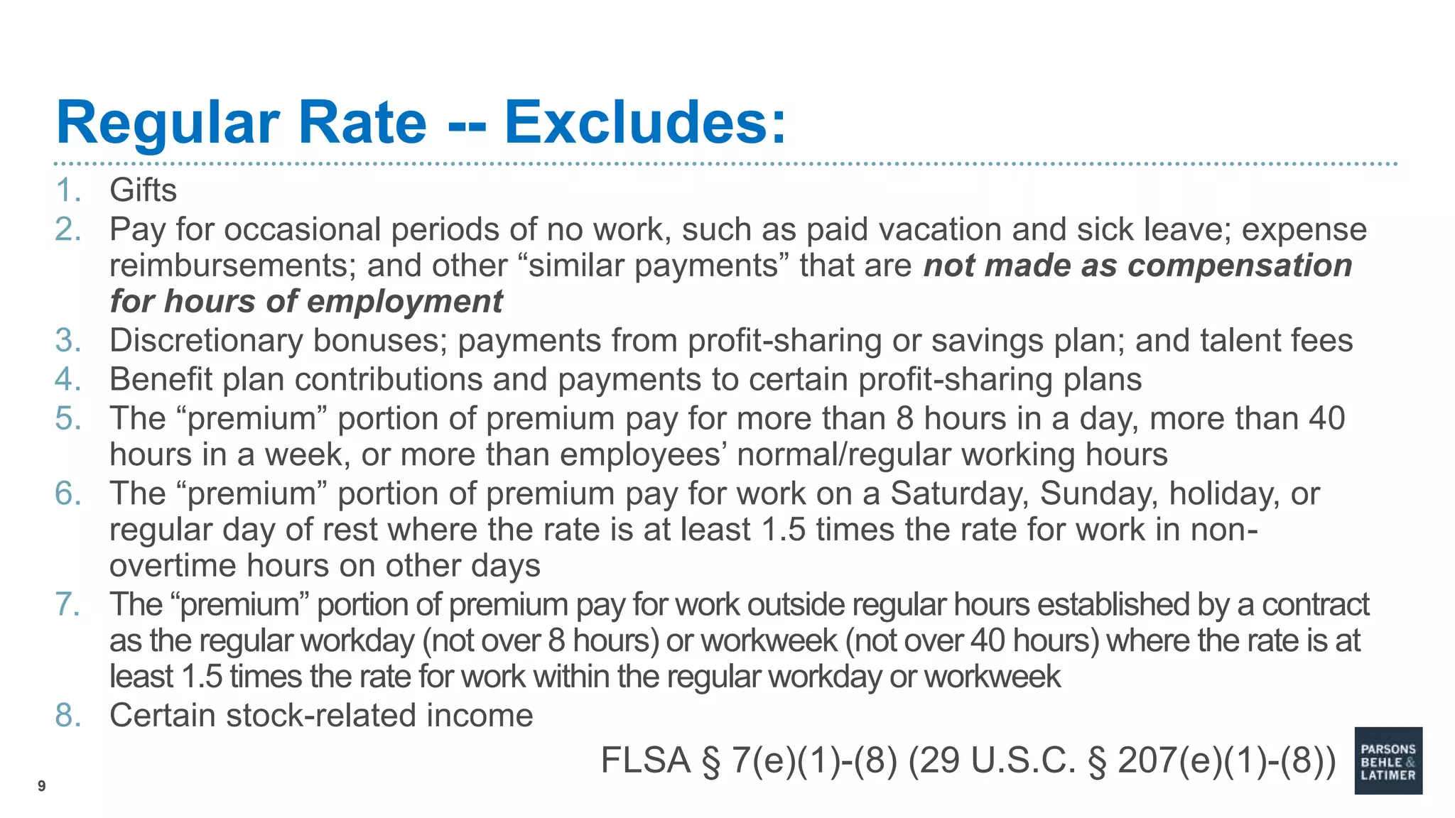 9
Regular Rate -- Excludes:
1. Gifts
2. Pay for occasional periods of no work, such as paid vacation and sick leave; expense
reimbursements; and other “similar payments” that are not made as compensation
for hours of employment
3. Discretionary bonuses; payments from profit-sharing or savings plan; and talent fees
4. Benefit plan contributions and payments to certain profit-sharing plans
5. The “premium” portion of premium pay for more than 8 hours in a day, more than 40
hours in a week, or more than employees’ normal/regular working hours
6. The “premium” portion of premium pay for work on a Saturday, Sunday, holiday, or
regular day of rest where the rate is at least 1.5 times the rate for work in non-
overtime hours on other days
7. The “premium” portion of premium pay for work outside regular hours established by a contract
as the regular workday (not over 8 hours) or workweek (not over 40 hours) where the rate is at
least 1.5 times the rate for work within the regular workday or workweek
8. Certain stock-related income
FLSA § 7(e)(1)-(8) (29 U.S.C. § 207(e)(1)-(8))
 
