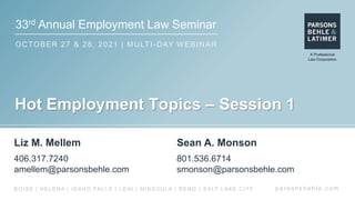 33rd Annual Employment Law Seminar
OCTOBER 27 & 28, 2021 | MULTI-DAY WEBINAR
p a r s o n s b e h l e . c o m
BOISE | HELENA | IDAHO FALLS | LEHI | MISSOULA | RENO | SALT LAKE CITY
Hot Employment Topics – Session 1
Liz M. Mellem
406.317.7240
amellem@parsonsbehle.com
Sean A. Monson
801.536.6714
smonson@parsonsbehle.com
 