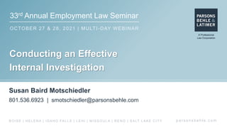 33rd Annual Employment Law Seminar
OCTOBER 27 & 28, 2021 | MULTI-DAY WEBINAR
p a r s o n s b e h l e . c o m
BOISE | HELENA | IDAHO FALLS | LEHI | MISSOULA | RENO | SALT LAKE CITY
Conducting an Effective
Internal Investigation
Susan Baird Motschiedler
801.536.6923 | smotschiedler@parsonsbehle.com
 