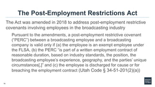 10
The Post-Employment Restrictions Act
The Act was amended in 2018 to address post-employment restrictive
covenants involving employees in the broadcasting industry
Pursuant to the amendments, a post-employment restrictive covenant
(“PERC”) between a broadcasting employee and a broadcasting
company is valid only if (a) the employee is an exempt employee under
the FLSA, (b) the PERC “is part of a written employment contract of
reasonable duration, based on industry standards, the position, the
broadcasting employee’s experience, geography, and the parties’ unique
circumstances[,]” and (c) the employee is discharged for cause or for
breaching the employment contract (Utah Code § 34-51-201(2)(a))
 