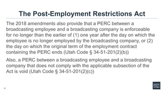 11
The Post-Employment Restrictions Act
The 2018 amendments also provide that a PERC between a
broadcasting employee and a broadcasting company is enforceable
for no longer than the earlier of (1) one year after the day on which the
employee is no longer employed by the broadcasting company, or (2)
the day on which the original term of the employment contract
containing the PERC ends (Utah Code § 34-51-201(2)(b))
Also, a PERC between a broadcasting employee and a broadcasting
company that does not comply with the applicable subsection of the
Act is void (Utah Code § 34-51-201(2)(c))
 