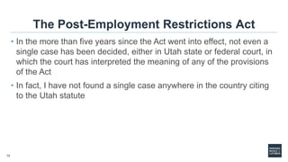 12
The Post-Employment Restrictions Act
• In the more than five years since the Act went into effect, not even a
single case has been decided, either in Utah state or federal court, in
which the court has interpreted the meaning of any of the provisions
of the Act
• In fact, I have not found a single case anywhere in the country citing
to the Utah statute
 