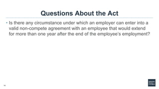 14
Questions About the Act
• Is there any circumstance under which an employer can enter into a
valid non-compete agreement with an employee that would extend
for more than one year after the end of the employee’s employment?
 