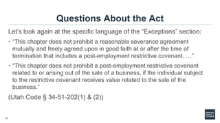 15
Questions About the Act
Let’s look again at the specific language of the “Exceptions” section:
• “This chapter does not prohibit a reasonable severance agreement
mutually and freely agreed upon in good faith at or after the time of
termination that includes a post-employment restrictive covenant. …”
• “This chapter does not prohibit a post-employment restrictive covenant
related to or arising out of the sale of a business, if the individual subject
to the restrictive covenant receives value related to the sale of the
business.”
(Utah Code § 34-51-202(1) & (2))
 