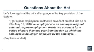 16
Questions About the Act
Let’s look again at the critical language in the key provision of the
statute:
“[F]or a post-employment restrictive covenant entered into on or
after May 10, 2016, an employer and an employee may not
enter into a post-employment restrictive covenant for a
period of more than one year from the day on which the
employee is no longer employed by the employer. …
(Emphasis added)
 