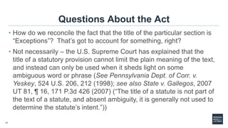 17
Questions About the Act
• How do we reconcile the fact that the title of the particular section is
“Exceptions”? That’s got to account for something, right?
• Not necessarily – the U.S. Supreme Court has explained that the
title of a statutory provision cannot limit the plain meaning of the text,
and instead can only be used when it sheds light on some
ambiguous word or phrase (See Pennsylvania Dept. of Corr. v.
Yeskey, 524 U.S. 206, 212 (1998); see also State v. Gallegos, 2007
UT 81, ¶ 16, 171 P.3d 426 (2007) (“The title of a statute is not part of
the text of a statute, and absent ambiguity, it is generally not used to
determine the statute’s intent.”))
 